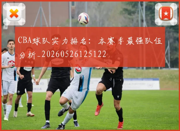 CBA球队实力排名:本赛季最强队伍分析_20260526125122