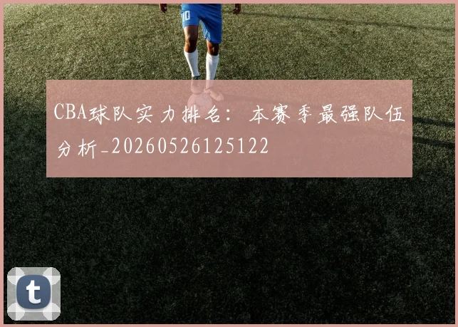 CBA球队实力排名:本赛季最强队伍分析_20260526125122