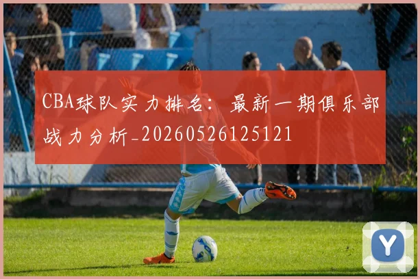 CBA球队实力排名:最新一期俱乐部战力分析_20260526125121