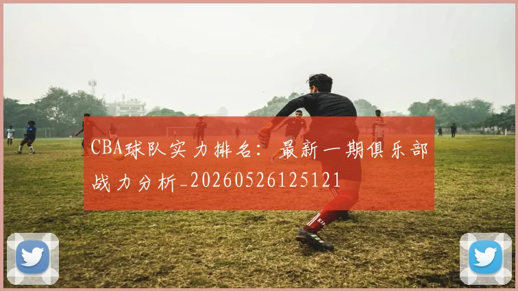 CBA球队实力排名:最新一期俱乐部战力分析_20260526125121